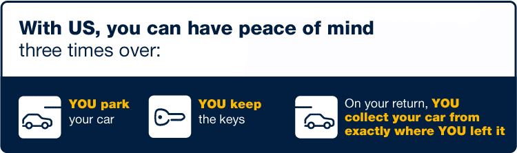 With us, you can have peace of mind three time over - YOU park your car - YOU keep the keys - On your return, YOU collect your car from exactly where YOU left it.